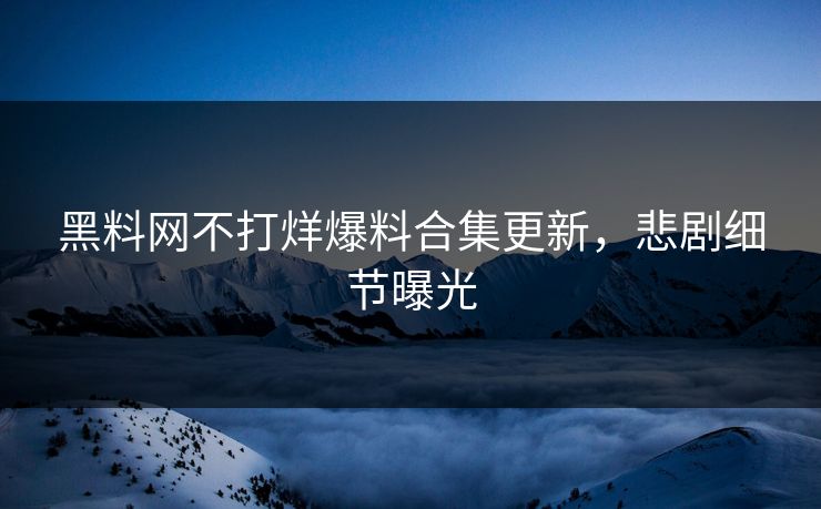 黑料网不打烊爆料合集更新，悲剧细节曝光