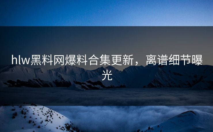 hlw黑料网爆料合集更新，离谱细节曝光