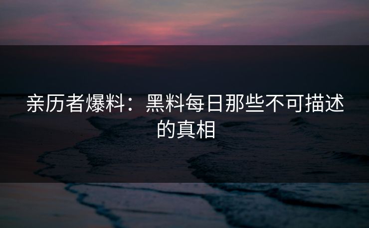 亲历者爆料：黑料每日那些不可描述的真相