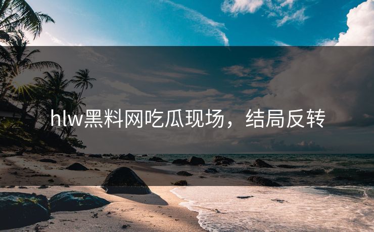 hlw黑料网吃瓜现场，结局反转