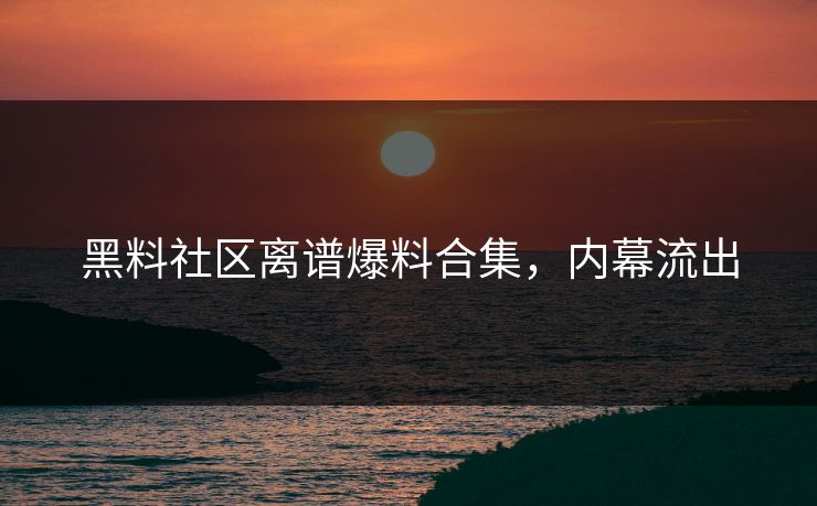 黑料社区离谱爆料合集，内幕流出