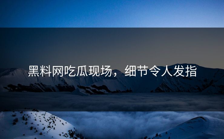 黑料网吃瓜现场，细节令人发指