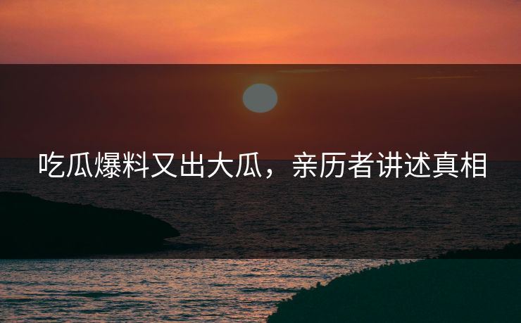 吃瓜爆料又出大瓜，亲历者讲述真相