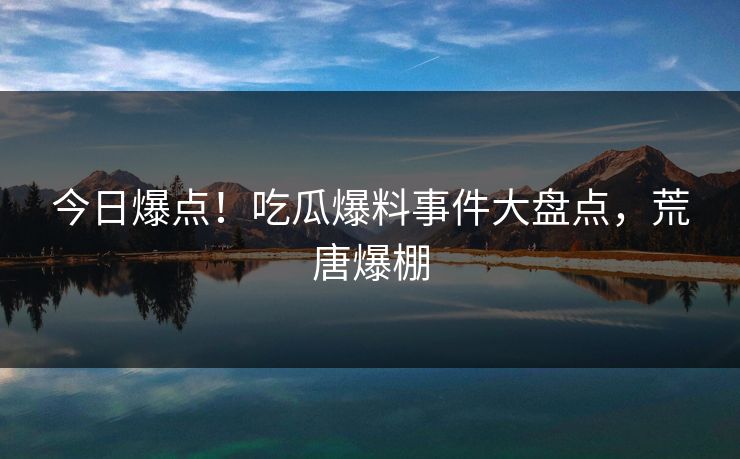 今日爆点！吃瓜爆料事件大盘点，荒唐爆棚