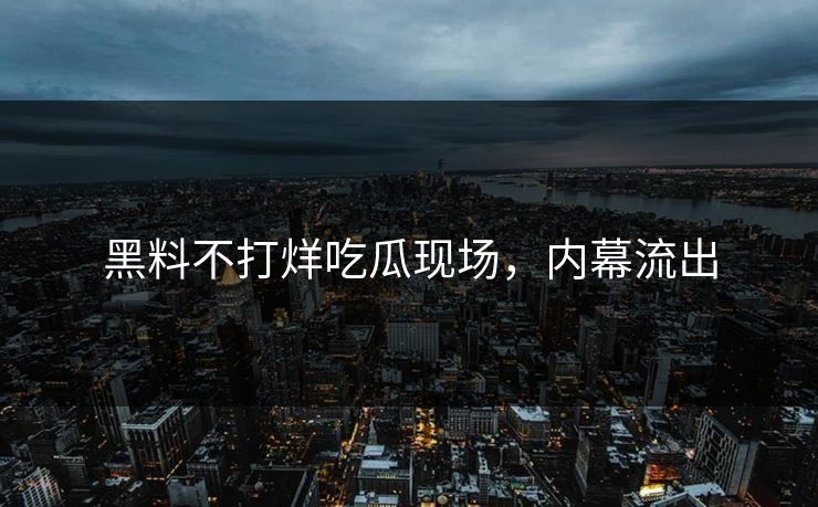 黑料不打烊吃瓜现场，内幕流出
