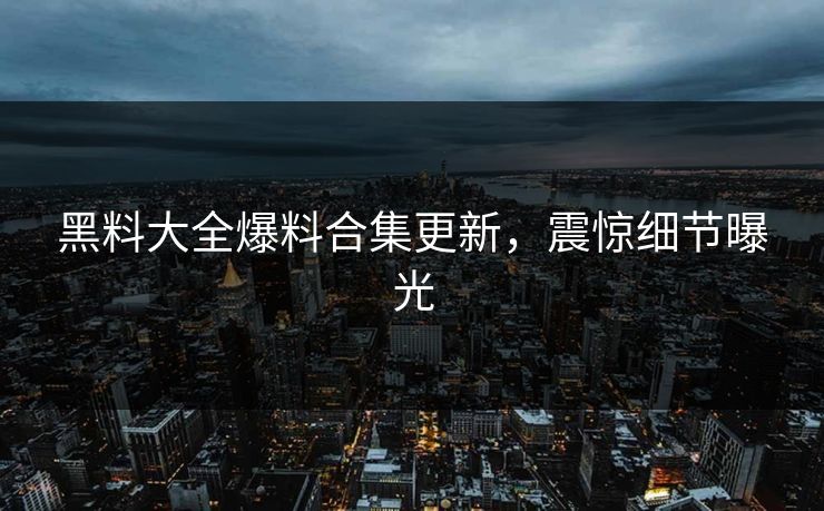 黑料大全爆料合集更新，震惊细节曝光