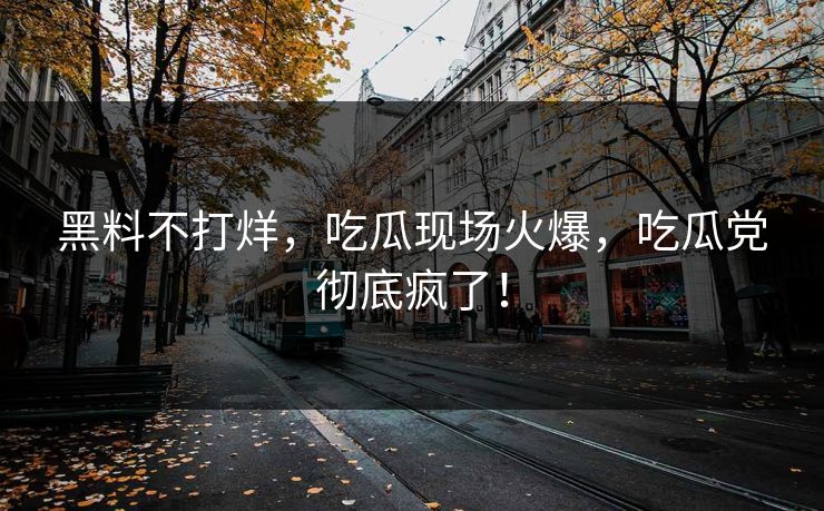 黑料不打烊，吃瓜现场火爆，吃瓜党彻底疯了！