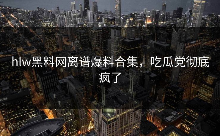 hlw黑料网离谱爆料合集，吃瓜党彻底疯了