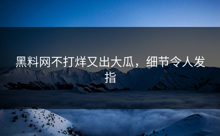 黑料网不打烊又出大瓜，细节令人发指
