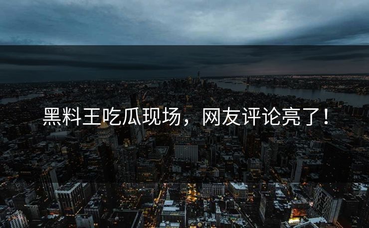 黑料王吃瓜现场，网友评论亮了！