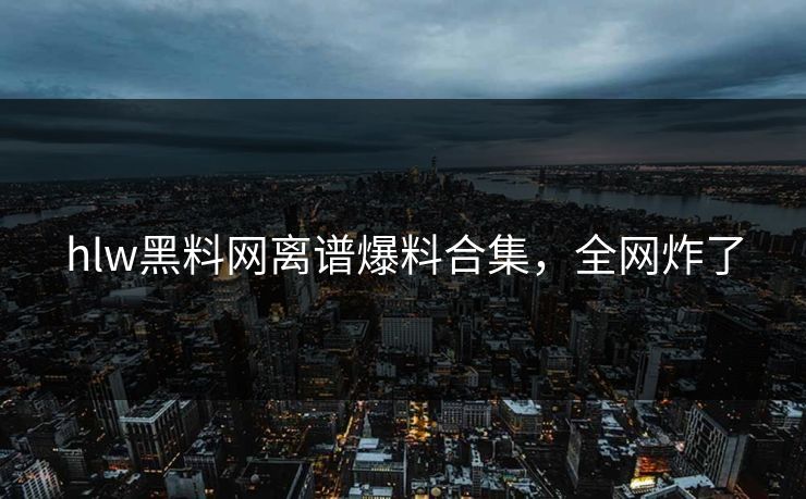 hlw黑料网离谱爆料合集，全网炸了