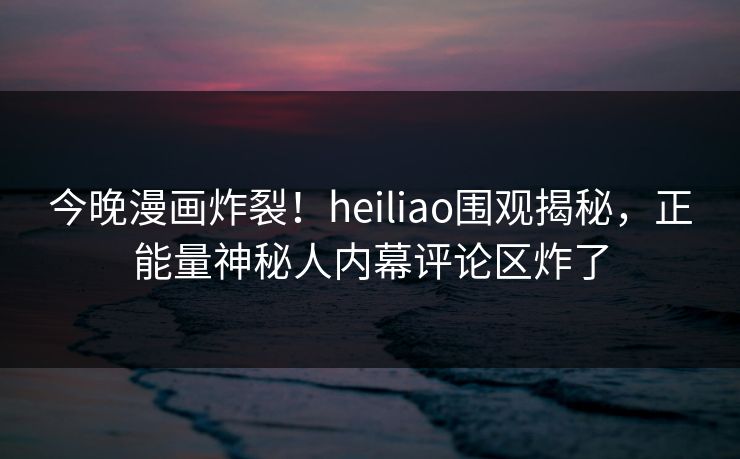 今晚漫画炸裂！heiliao围观揭秘，正能量神秘人内幕评论区炸了