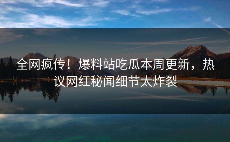 全网疯传！爆料站吃瓜本周更新，热议网红秘闻细节太炸裂