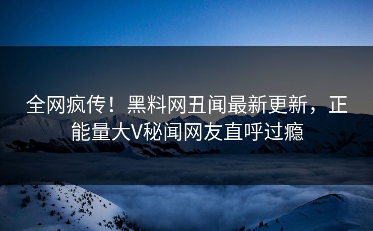 全网疯传！黑料网丑闻最新更新，正能量大V秘闻网友直呼过瘾