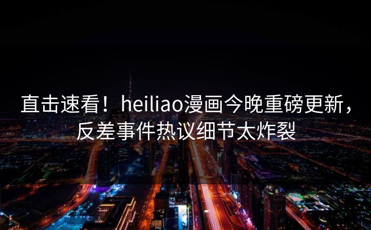 直击速看！heiliao漫画今晚重磅更新，反差事件热议细节太炸裂