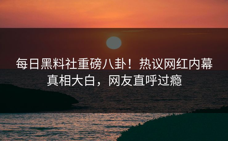 每日黑料社重磅八卦！热议网红内幕真相大白，网友直呼过瘾