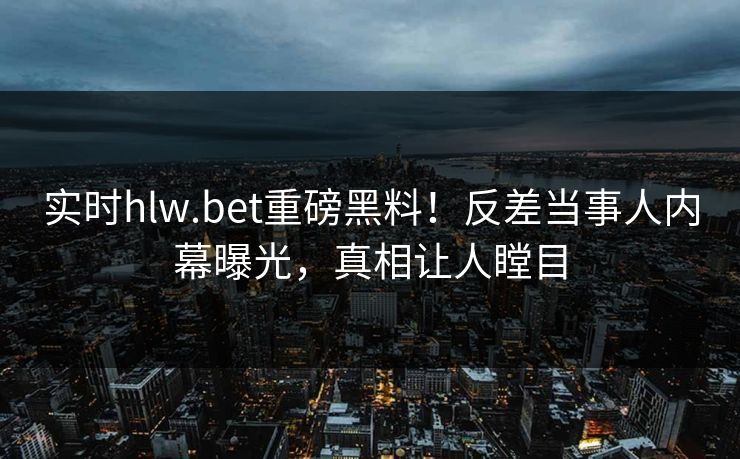 实时hlw.bet重磅黑料！反差当事人内幕曝光，真相让人瞠目