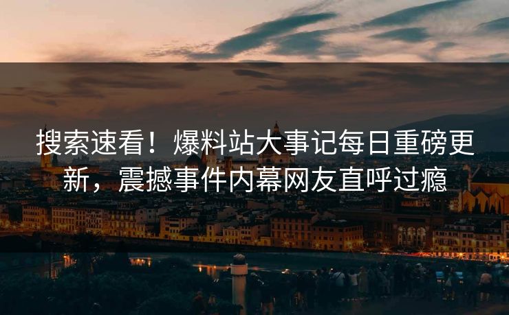 搜索速看！爆料站大事记每日重磅更新，震撼事件内幕网友直呼过瘾