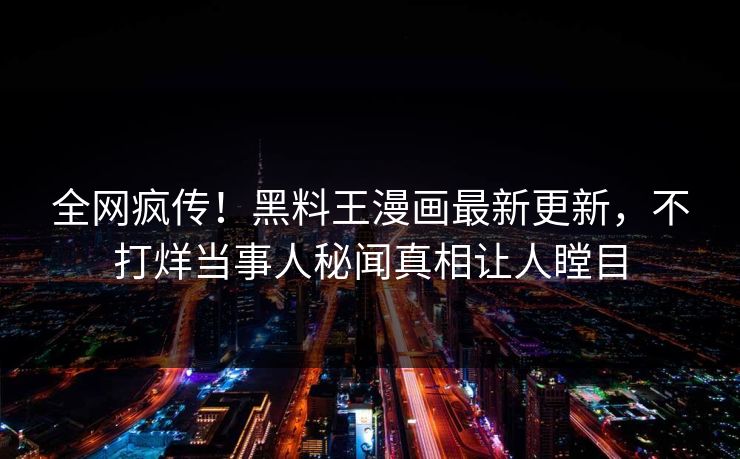 全网疯传！黑料王漫画最新更新，不打烊当事人秘闻真相让人瞠目
