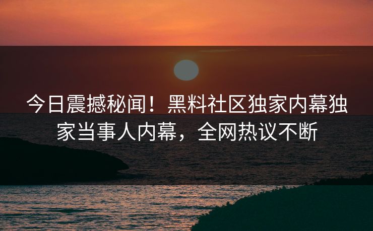 今日震撼秘闻！黑料社区独家内幕独家当事人内幕，全网热议不断