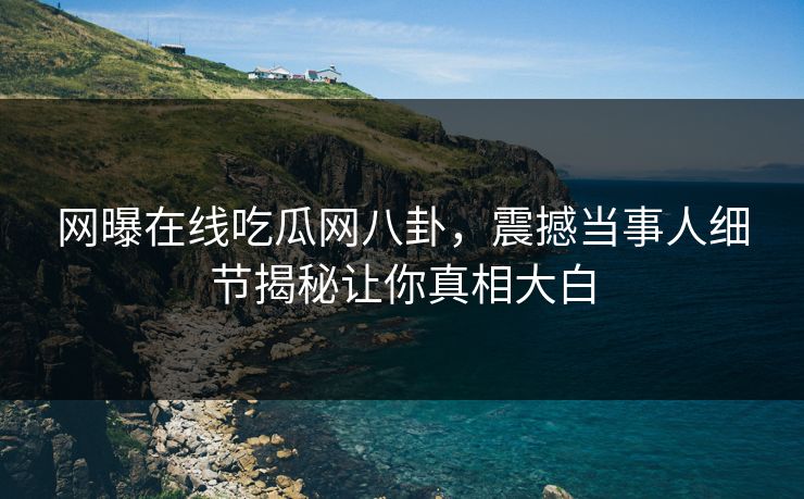 网曝在线吃瓜网八卦，震撼当事人细节揭秘让你真相大白