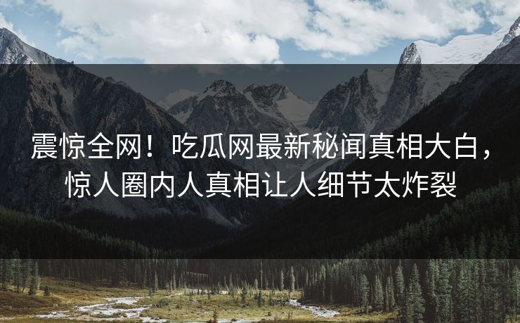 震惊全网！吃瓜网最新秘闻真相大白，惊人圈内人真相让人细节太炸裂