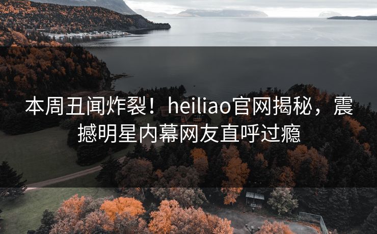 本周丑闻炸裂！heiliao官网揭秘，震撼明星内幕网友直呼过瘾