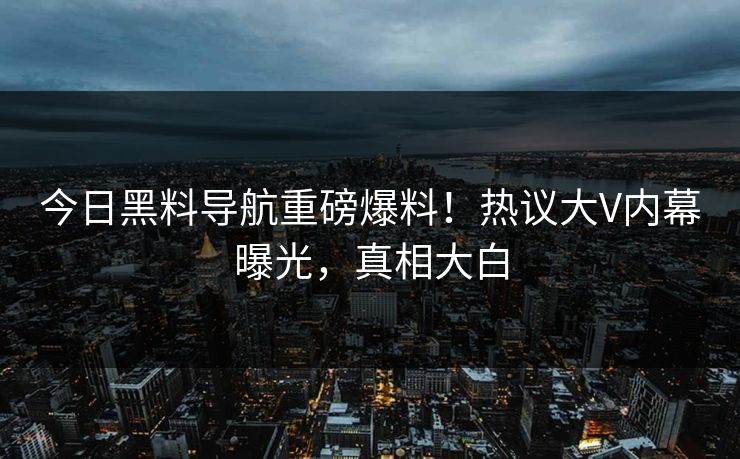 今日黑料导航重磅爆料！热议大V内幕曝光，真相大白