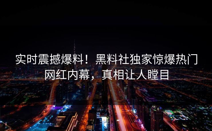 实时震撼爆料！黑料社独家惊爆热门网红内幕，真相让人瞠目