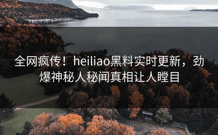 全网疯传！heiliao黑料实时更新，劲爆神秘人秘闻真相让人瞠目