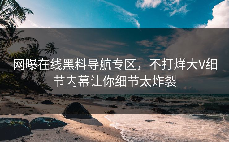 网曝在线黑料导航专区，不打烊大V细节内幕让你细节太炸裂