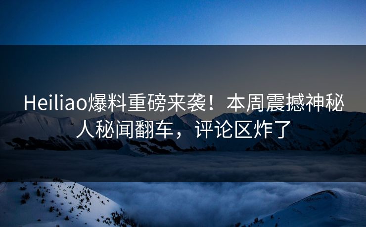 Heiliao爆料重磅来袭！本周震撼神秘人秘闻翻车，评论区炸了