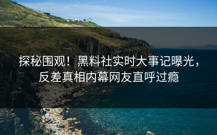 探秘围观！黑料社实时大事记曝光，反差真相内幕网友直呼过瘾