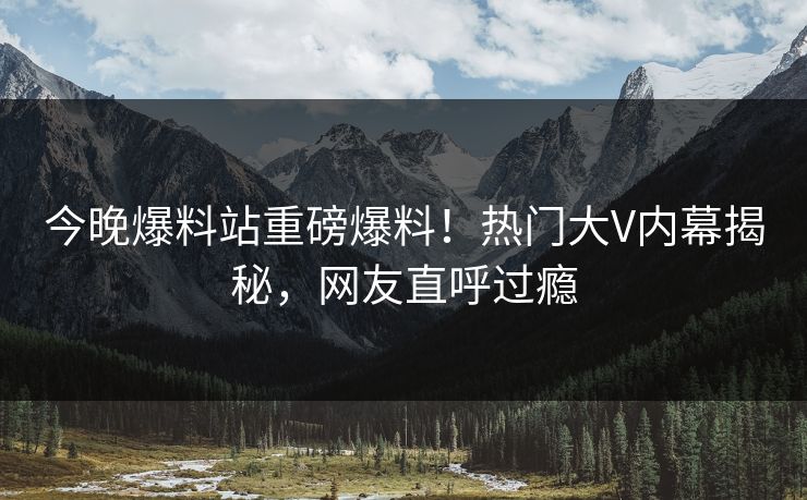 今晚爆料站重磅爆料！热门大V内幕揭秘，网友直呼过瘾