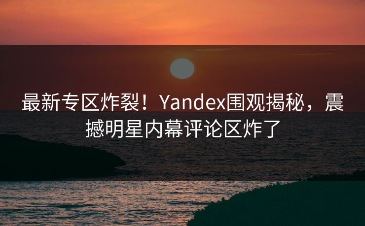 最新专区炸裂！Yandex围观揭秘，震撼明星内幕评论区炸了