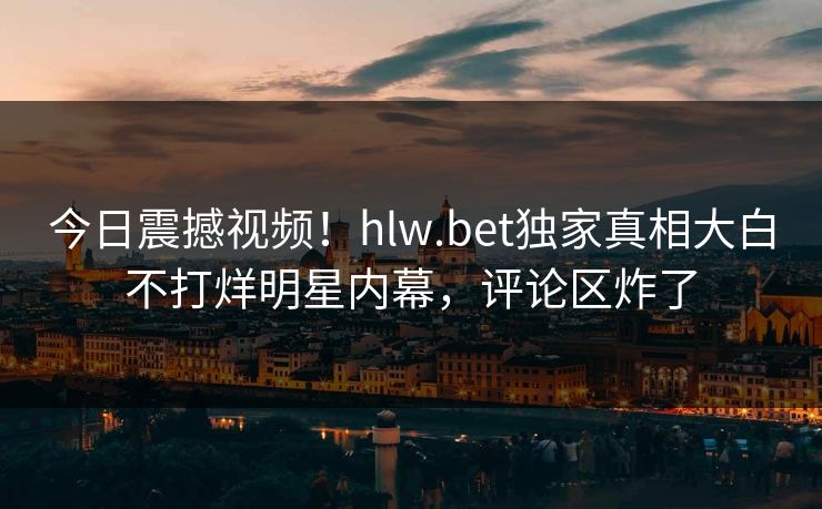 今日震撼视频！hlw.bet独家真相大白不打烊明星内幕，评论区炸了