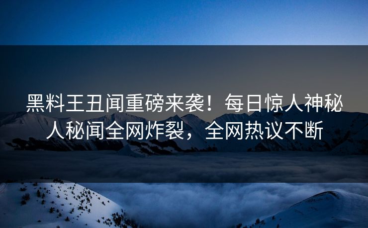 黑料王丑闻重磅来袭！每日惊人神秘人秘闻全网炸裂，全网热议不断