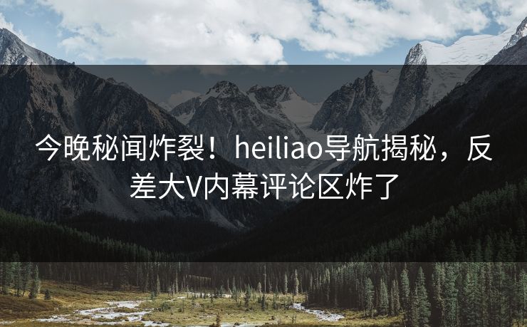 今晚秘闻炸裂！heiliao导航揭秘，反差大V内幕评论区炸了