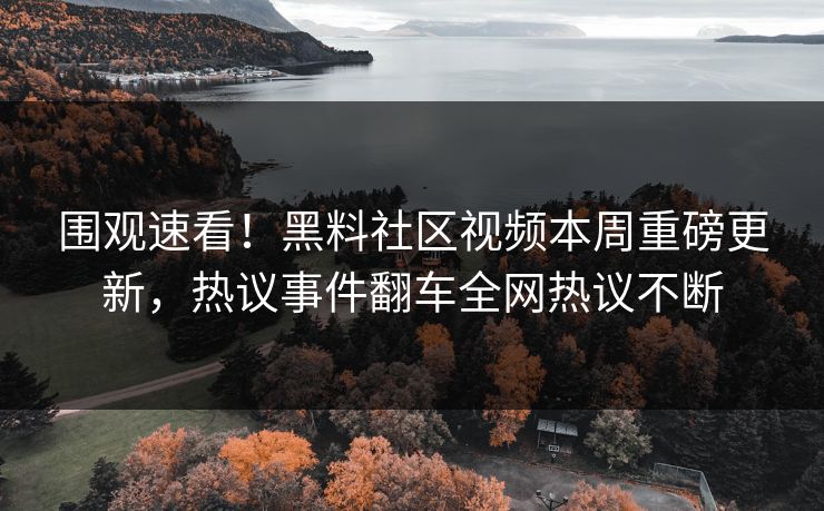 围观速看！黑料社区视频本周重磅更新，热议事件翻车全网热议不断