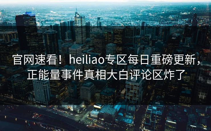 官网速看！heiliao专区每日重磅更新，正能量事件真相大白评论区炸了