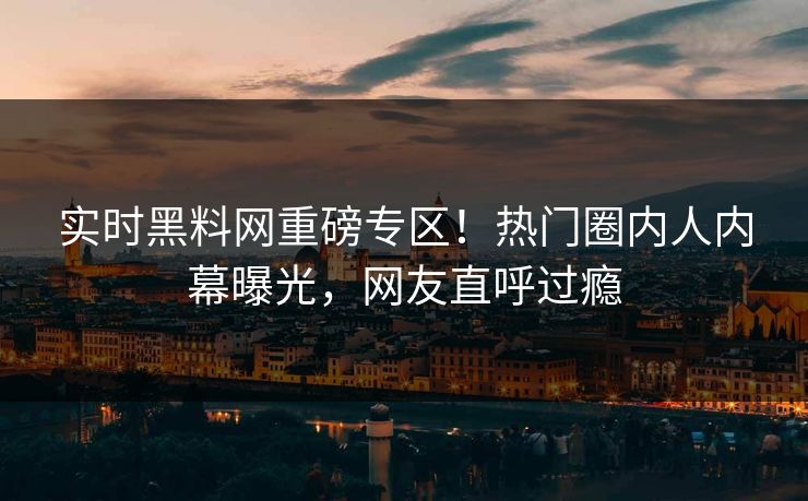 实时黑料网重磅专区！热门圈内人内幕曝光，网友直呼过瘾