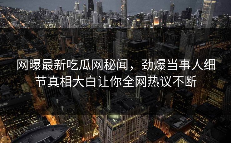 网曝最新吃瓜网秘闻，劲爆当事人细节真相大白让你全网热议不断