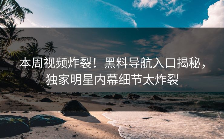 本周视频炸裂！黑料导航入口揭秘，独家明星内幕细节太炸裂