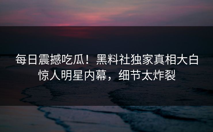 每日震撼吃瓜！黑料社独家真相大白惊人明星内幕，细节太炸裂
