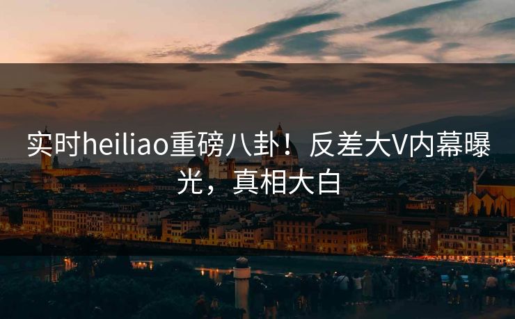 实时heiliao重磅八卦！反差大V内幕曝光，真相大白