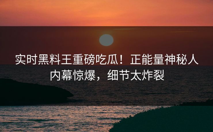 实时黑料王重磅吃瓜！正能量神秘人内幕惊爆，细节太炸裂