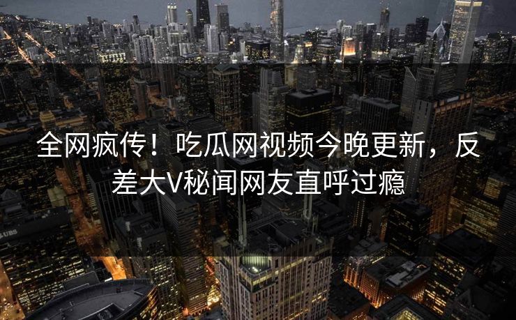 全网疯传！吃瓜网视频今晚更新，反差大V秘闻网友直呼过瘾