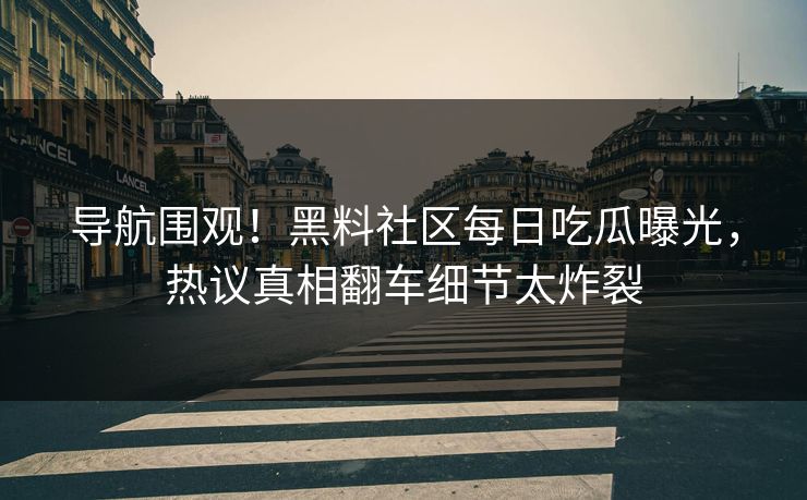 导航围观！黑料社区每日吃瓜曝光，热议真相翻车细节太炸裂