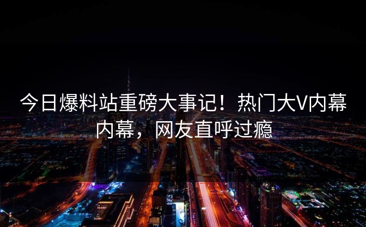 今日爆料站重磅大事记！热门大V内幕内幕，网友直呼过瘾