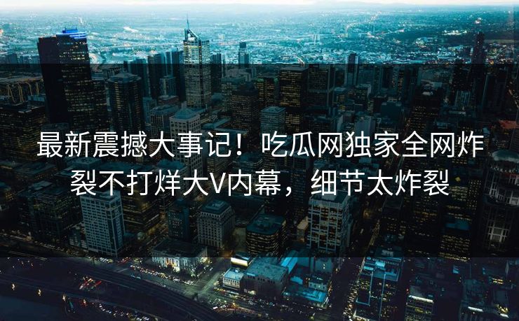 最新震撼大事记！吃瓜网独家全网炸裂不打烊大V内幕，细节太炸裂